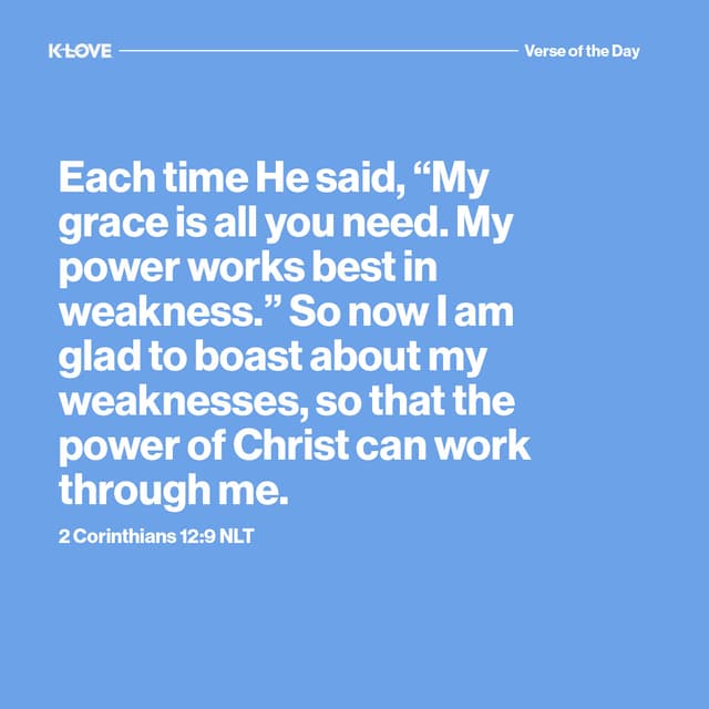 Each time He said, “My grace is all you need. My power works best in weakness.” So now I am glad to boast about my weaknesses, so that the power of Christ can work through me.