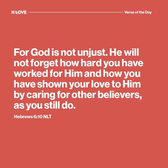 For God is not unjust. He will not forget how hard you have worked for Him and how you have shown your love to Him by caring for other believers, as you still do.