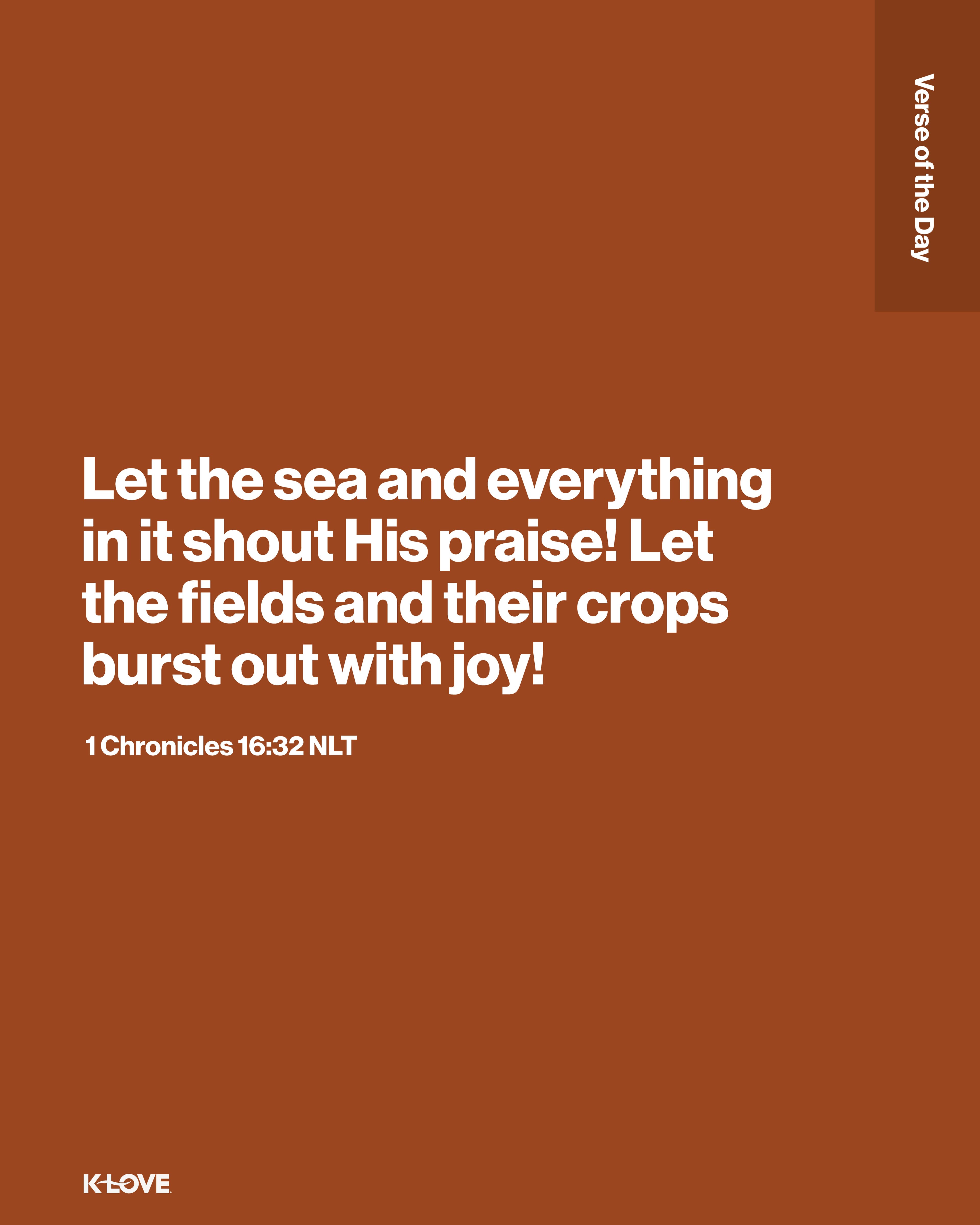 Let the sea and everything in it shout His praise! Let the fields and their crops burst out with joy!