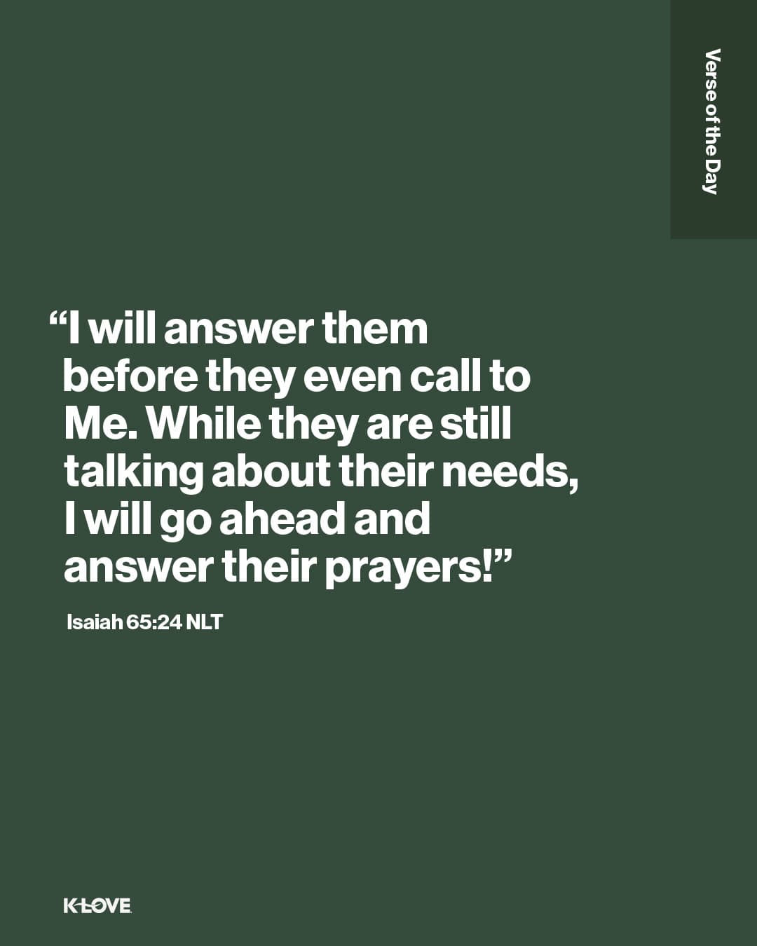 “I will answer them before they even call to Me. While they are still talking about their needs, I will go ahead and answer their prayers!”