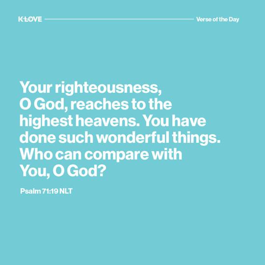Your righteousness, O God, reaches to the highest heavens. You have done such wonderful things. Who can compare with You, O God?